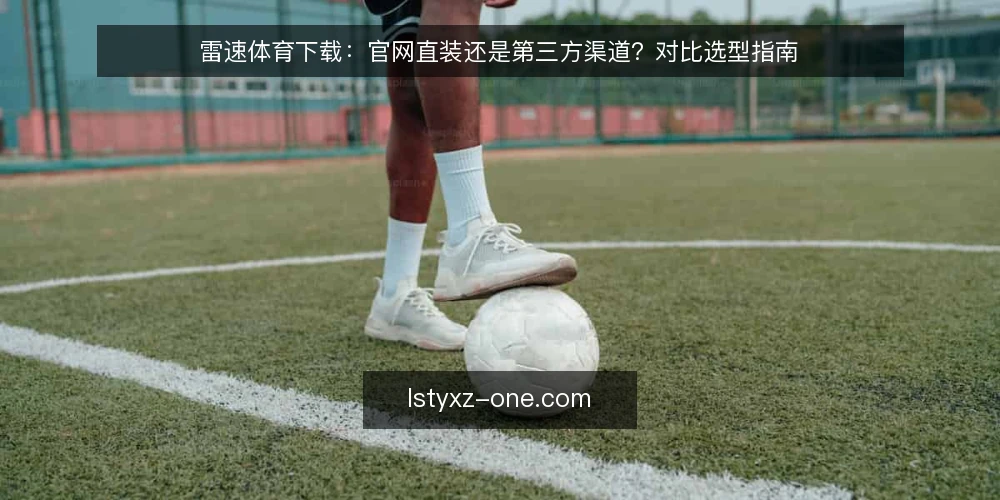 雷速体育下载:官网直装还是第三方渠道?对比选型指南 — 选型前先厘清判断标准 配图