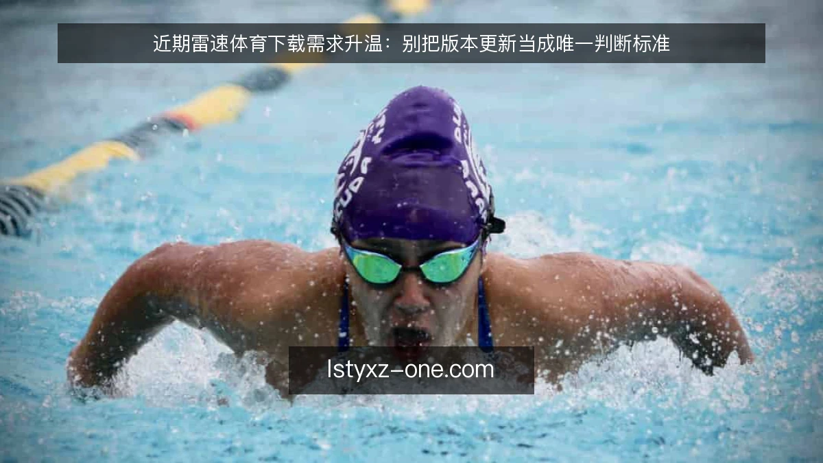 近期雷速体育下载需求升温：别把版本更新当成唯一判断标准